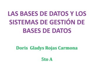 LAS BASES DE DATOS Y LOS
 SISTEMAS DE GESTIÓN DE
     BASES DE DATOS

  Doris Gladys Rojas Carmona

            5to A
 