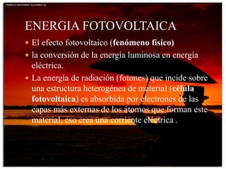 ENERGIA FOTOVOLTAICA
 El efecto fotovoltaico (fenómeno físico)
 la conversión de la energía luminosa en energía
eléctrica.
 La energía de radiación (fotones) que incide sobre
una estructura heterogénea de material (célula
fotovoltaica) es absorbida por electrones de las
capas más externas de los átomos que forman este
material, eso crea una corriente eléctrica . un
módulo fotovoltaico.
 