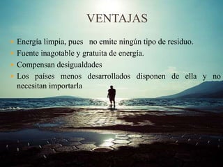 VENTAJAS
 Energía limpia, pues no emite ningún tipo de residuo.
 Fuente inagotable y gratuita de energía.
 Compensan desigualdades
 Los países menos desarrollados disponen de ella y no
necesitan importarla
 