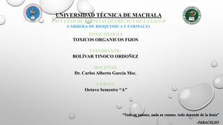 UNIVERSIDAD TÉCNICA DE MACHALA
FACULTAD DE CIENCIAS QUIMICAS Y DE LA SALUD
CARRERA DE BIOQUIMICA Y FARMACIA
TOXICOLOGÍA
TOXICOS ORGANICOS FIJOS
ESTUDIANTE:
BOLÍVAR TINOCO ORDOÑEZ
DOCENTE
Dr. Carlos Alberto García Msc.
CURSO:
Octavo Semestre “A”
 