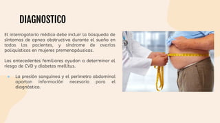 DIAGNOSTICO
El interrogatorio médico debe incluir la búsqueda de
síntomas de apnea obstructiva durante el sueño en
todos los pacientes, y síndrome de ovarios
poliquísticos en mujeres premenopáusicas.
Los antecedentes familiares ayudan a determinar el
riesgo de CVD y diabetes mellitus.
● La presión sanguínea y el perímetro abdominal
aportan información necesaria para el
diagnóstico.
 