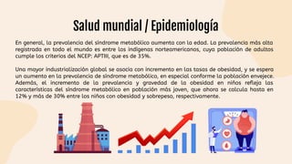 Salud mundial / Epidemiología
En general, la prevalencia del síndrome metabólico aumenta con la edad. La prevalencia más alta
registrada en todo el mundo es entre los indígenas norteamericanos, cuya población de adultos
cumple los criterios del NCEP: APTIII, que es de 35%.
Una mayor industrialización global se asocia con incremento en las tasas de obesidad, y se espera
un aumento en la prevalencia de síndrome metabólico, en especial conforme la población envejece.
Además, el incremento de la prevalencia y gravedad de la obesidad en niños refleja las
características del síndrome metabólico en población más joven, que ahora se calcula hasta en
12% y más de 30% entre los niños con obesidad y sobrepeso, respectivamente.
 