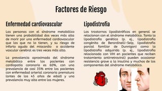 Enfermedad cardiovascular Lipodistrofia
Las personas con el síndrome metabólico
tienen una probabilidad dos veces más alta
de morir por una enfermedad cardiovascular
que las que no lo tienen, y su riesgo de
infarto agudo del miocardio o accidente
vascular cerebral es tres veces más alto.
La prevalencia aproximada del síndrome
metabólico entre los pacientes con
cardiopatía coronaria es 60%, con una
prevalencia de casi 35% entre los pacientes
con enfermedad arterial coronaria prematura
(antes de los 45 años de edad) y una
prevalencia muy alta entre las mujeres.
Los trastornos lipodistróficos en general se
relacionan con el síndrome metabólico. Tanto la
lipodistrofia genética (p. ej., lipodistrofia
congénita de Berardinelli-Seip, lipodistrofia
parcial familiar de Dunnigan) como la
lipodistrofia adquirida (p. ej., lipodistrofia
relacionada con VIH en pacientes que reciben
tratamiento antirretroviral) pueden ocasionar
resistencia grave a la insulina y muchos de los
componentes del síndrome metabólico.
Factores de Riesgo
 