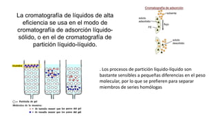 La cromatografía de líquidos de alta
eficiencia se usa en el modo de
cromatografía de adsorción líquido-
sólido, o en el de cromatografía de
partición líquido-líquido.
. Los procesos de partición líquido-líquido son
bastante sensibles a pequeñas diferencias en el peso
molecular, por lo que se prefieren para separar
miembros de series homólogas
 