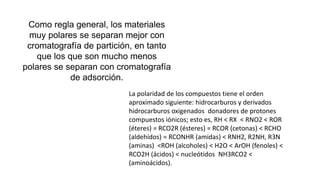 Como regla general, los materiales
muy polares se separan mejor con
cromatografía de partición, en tanto
que los que son mucho menos
polares se separan con cromatografía
de adsorción.
La polaridad de los compuestos tiene el orden
aproximado siguiente: hidrocarburos y derivados
hidrocarburos oxigenados donadores de protones
compuestos iónicos; esto es, RH < RX < RNO2 < ROR
(éteres) = RCO2R (ésteres) = RCOR (cetonas) < RCHO
(aldehídos) = RCONHR (amidas) < RNH2, R2NH, R3N
(aminas) <ROH (alcoholes) < H2O < ArOH (fenoles) <
RCO2H (ácidos) < nucleótidos NH3RCO2 <
(aminoácidos).
 