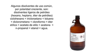 Algunos disolventes de uso común,
por polaridad creciente, son:
disolventes ligeros de petróleo
(hexano, heptano, éter de petróleo)
ciclohexano < tricloroetano < tolueno
< diclorometano < cloroformo < éter
etílico < acetato de etilo < acetona <
n-propanol < etanol < agua.
 