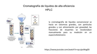 Cromatografía de líquidos de alta eficiencia
HPLC
la cromatografía de líquidos convencional se
hacía en columnas grandes, con partículas
grandes y con alimentación por gravedad; las
fracciones de eluyentes se recolectaban
manualmente para su medición en un
espectrofotómetro
https://www.youtube.com/watch?v=qcuJpsWagE8
 