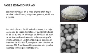 FASES ESTACIONARIAS
Las micropartículas en la HPLC original eran de gel
de sílice o de alúmina, irregulares, porosas, de 10 um
o menos.
Las partículas son de sílice de alta pureza, con bajo
contenido de trazas de metales, y su diámetro típico
es de 5 a 10 um; sin embargo, las partículas de 3u m
se están usando cada vez más en la cromatografía
de alta velocidad. Los tamaños de poro están en el
intervalo de 60 a 100 Å, aunque se usan tamaños de
poro de 300 Å o más con biomoléculas más grandes,
que les permiten penetrar los poros
 