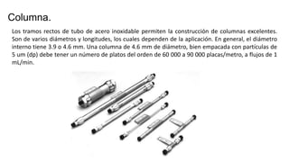 Columna.
Los tramos rectos de tubo de acero inoxidable permiten la construcción de columnas excelentes.
Son de varios diámetros y longitudes, los cuales dependen de la aplicación. En general, el diámetro
interno tiene 3.9 o 4.6 mm. Una columna de 4.6 mm de diámetro, bien empacada con partículas de
5 um (dp) debe tener un número de platos del orden de 60 000 a 90 000 placas/metro, a flujos de 1
mL/min.
 