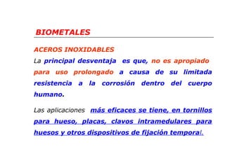BIOMETALES 
ACEROS INOXIDABLES 
La principal desventaja es que, no es apropiado 
para uso prolongado a causa de su limitada 
resistencia a la corrosión dentro del cuerpo 
humano. 
Las aplicaciones más eficaces se tiene, en tornillos 
para hueso, placas, clavos intramedulares para 
huesos y otros dispositivos de fijación temporal. 
 