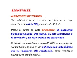 BIOMETALES 
ALEACIONES DE TITANIO 
Su resistencia a la corrosión se debe a la capa 
protectora de oxido TiO2 a menos de 535 ºC. 
Desde el punto de vista ortopédico, la excelente 
biocompatibilidad del titanio, su alta resistencia a 
la corrosión y su bajo módulo de elasticidad. 
El titanio comercialmente puro(CP-F67) es un metal de 
solidez baja y se usa en las aplicaciones ortopédicas 
que no requieren alta resistencia, como tornillos y 
grapas para cirugía espinal. 
 