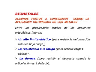 BIOMETALES 
ALGUNOS PUNTOS A CONSIDERAR SOBRE LA 
APLICACIÓN ORTOPEDICA DE LOS METALES 
Entre las propiedades críticas de los implantes 
ortopédicos figuran: 
 Un alto límite elástico (para resistir la deformación 
plástica bajo carga), 
 La resistencia a la fatiga (para resistir cargas 
cíclicas), 
 La dureza (para resistir el desgaste cuando la 
articulación está dañada). 
 