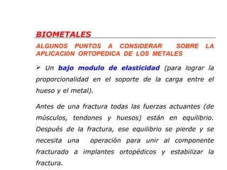 BIOMETALES 
ALGUNOS PUNTOS A CONSIDERAR SOBRE LA 
APLICACIÓN ORTOPEDICA DE LOS METALES 
 Un bajo modulo de elasticidad (para lograr la 
proporcionalidad en el soporte de la carga entre el 
hueso y el metal). 
Antes de una fractura todas las fuerzas actuantes (de 
músculos, tendones y huesos) están en equilibrio. 
Después de la fractura, ese equilibrio se pierde y se 
necesita una operación para unir al componente 
fracturado a implantes ortopédicos y estabilizar la 
fractura. 
 
