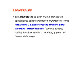 BIOMETALES 
 Los biometales se usan más a menudo en 
aplicaciones estructuralmente importantes, como 
implantes y dispositivos de fijación para 
diversas articulaciones (como la cadera, 
rodilla, hombro, tobillo o muñeca) y para los 
huesos del cuerpo. 
 