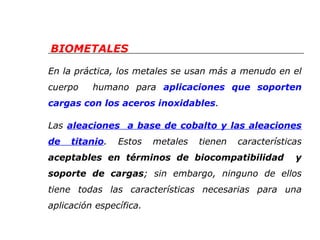 BIOMETALES 
En la práctica, los metales se usan más a menudo en el 
cuerpo humano para aplicaciones que soporten 
cargas con los aceros inoxidables. 
Las aleaciones a base de cobalto y las aleaciones 
de titanio. Estos metales tienen características 
aceptables en términos de biocompatibilidad y 
soporte de cargas; sin embargo, ninguno de ellos 
tiene todas las características necesarias para una 
aplicación específica. 
 