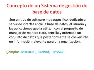 Concepto de un Sistema de gestión de
           base de datos
  Son un tipo de software muy específico, dedicado a
  servir de interfaz entre la base de datos, el usuario y
  las aplicaciones que la utilizan con el propósito de
  manejar de manera clara, sencilla y ordenada un
  conjunto de datos que posteriormente se convertirán
  en información relevante para una organización.

Ejemplos: MariaDB , Firebird, MySQL
 