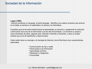 Logan (1995) Internet constituye un lenguaje, el sexto lenguaje.  Identifica una cadena evolutiva que arranca en el habla, la escritura, la matemática, la ciencia y la informática.  Considera que la red está transformando el aprendizaje, el comercio y acelerando la evolución o bifurcación de la era de la información a la era del conocimiento. La red tiene su propia y única semántica de sitios, páginas  web , Internets, Intranets y Extranets, y tiene su propia sintaxis que es la de hipertextos e hipervínculos.  Cada medio tiene su mensaje y el mensaje de Internet y de la Red tiene cinco características esenciales:  Comunicación de ida y vuelta Fácil acceso a la información Aprendizaje continuo Alineación e integración Comunidad.  