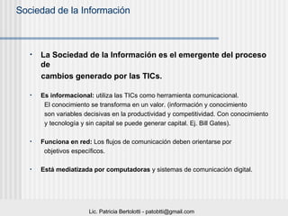 La Sociedad de la Información es el emergente del proceso de  cambios generado por las TICs. Es informacional:  utiliza las TICs como herramienta comunicacional.  El conocimiento se transforma en un valor. (información y conocimiento  son variables decisivas en la productividad y competitividad. Con conocimiento  y tecnología y sin capital se puede generar capital. Ej. Bill Gates). Funciona en red:  Los flujos de comunicación deben orientarse por  objetivos específicos. Está mediatizada por computadoras  y sistemas de comunicación digital. 