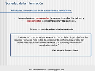 Los cambios son  transversales  (abarcan a todas las disciplinas) y  exponenciales  (se desarrollan muy rápidamente). En este contexto  la web es un elemento más . “ La clave es comprender que, en este tipo de sociedad, lo principal son los  recursos Humanos.Y las redes de conocimiento conformadas por ellos son  tanto o más importantes que el hardware o el software y los servicios  que de ellos derivan”.  Finkelevich, Susana 2003 Principales características de la Sociedad de la información: 