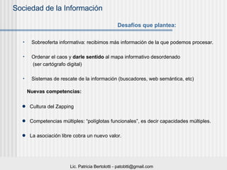 Sobreoferta informativa: recibimos más información de la que podemos procesar. Ordenar el caos y  darle sentido  al mapa informativo desordenado (ser cartógrafo digital) Sistemas de rescate de la información (buscadores, web semántica, etc) Desafíos que plantea: Nuevas competencias: Cultura del Zapping Competencias múltiples: “políglotas funcionales”, es decir capacidades múltiples.  La asociación libre cobra un nuevo valor. 