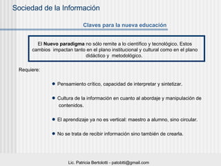 Requiere: Pensamiento crítico, capacidad de interpretar y sintetizar. Cultura de la información en cuanto al abordaje y manipulación de  contenidos. El aprendizaje ya no es vertical: maestro a alumno, sino circular.  No se trata de recibir información sino también de crearla. Claves para la nueva educación El  Nuevo paradigma   no sólo remite a lo científico y tecnológico. Estos cambios  impactan tanto en el plano institucional y cultural como en el plano didáctico y  metodológico.  
