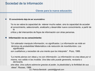 El conocimiento deja de ser acumulativo: Ya no se valora la capacidad de  retener mucho saber, sino la capacidad de acceder  al conocimiento, seleccionarlo, analizarlo y desarrollar nuevo conocimiento, a partir de la  crítica y del intercambio de flujos de información con otras personas. Información no es conocimiento:   “ Un odenador manipula información, no significados. La información se mide en términos de probabilidad Matemática o de reducción de incertidumbre. Los significados  son cualitativos y necesitan de una mente que los interprete”.   Pozo, 1989. “ La mente piensa con ideas y no con información. La información no crea ideas por sí  misma, nos valida ni las invalida. Una idea sólo puede generarla, revisarla o derrocarla,  otra idea. Una cultura sobrevive gracias al poder, la plasticidad y la fertilidad de sus ideas”.  Rozsac, 1988. Claves para la nueva educación 