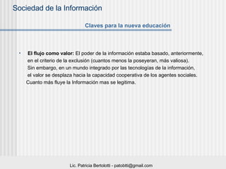 El flujo como valor:  El poder de la información estaba basado, anteriormente,  en el criterio de la exclusión (cuantos menos la poseyeran, más valiosa).  Sin embargo, en un mundo integrado por las tecnologías de la información,  el valor se desplaza hacia la capacidad cooperativa de los agentes sociales.  Cuanto más fluye la Información mas se legitima. Claves para la nueva educación 
