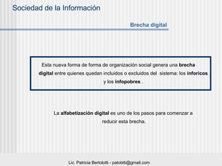 Esta nueva forma de forma de organización social genera una  brecha digital  entre quienes quedan incluidos o excluidos del  sistema: los  inforicos   y los  infopobres  .   La  alfabetización digital  es uno de los pasos para comenzar a  reducir esta brecha. Brecha digital 
