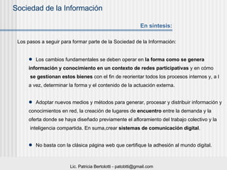 Los pasos a seguir para formar parte de la Sociedad de la Información:  Los cambios fundamentales se deben operar en  la forma como se genera  información y conocimiento en un contexto de redes participativas  y en cómo se gestionan estos bienes  con el fin de reorientar todos los procesos internos y, a l a vez, determinar la forma y el contenido de la actuación externa.  Adoptar nuevos medios y métodos para generar, procesar y distribuir información y  conocimientos en red, la creación de lugares de  encuentro  entre la demanda y la  oferta donde se haya diseñado previamente el afloramiento del trabajo colectivo y la inteligencia compartida. En suma,crear  sistemas de comunicación digital . No basta con la clásica página web que certifique la adhesión al mundo digital. En síntesis: 
