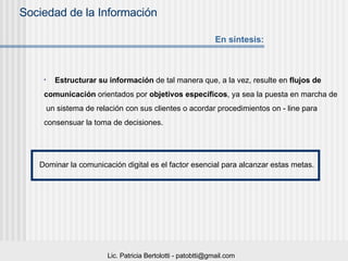 Estructurar su información  de tal manera que, a la vez, resulte en  flujos de  comunicación  orientados por  objetivos específicos , ya sea la puesta en marcha de un sistema de relación con sus clientes o acordar procedimientos on - line para  consensuar la toma de decisiones. Dominar la comunicación digital es el factor esencial para alcanzar estas metas. En síntesis: 