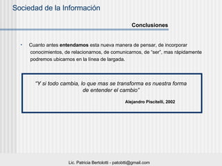 Cuanto antes  entendamos  esta nueva manera de pensar, de incorporar conocimientos, de relacionarnos, de comunicarnos, de “ser”, mas rápidamente  podremos ubicarnos en la línea de largada.  Conclusiones “ Y si todo cambia, lo que mas se transforma es nuestra forma  de entender el cambio”   Alejandro Piscitelli, 2002 