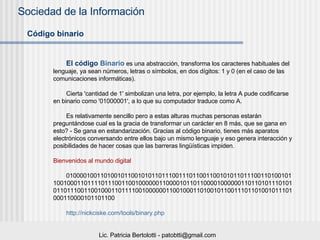 Código binario El código  Binario  es una abstracción, transforma los caracteres habituales del lenguaje, ya sean números, letras o símbolos, en dos dígitos: 1 y 0 (en el caso de las comunicaciones informáticas).  Cierta 'cantidad de 1' simbolizan una letra, por ejemplo, la letra A pude codificarse en binario como '01000001', a lo que su computador traduce como A. Es relativamente sencillo pero a estas alturas muchas personas estarán preguntándose cual es la gracia de transformar un carácter en 8 más, que se gana en esto? - Se gana en estandarización. Gracias al código binario, tienes más aparatos electrónicos conversando entre ellos bajo un mismo lenguaje y eso genera interacción y posibilidades de hacer cosas que las barreras lingüísticas impiden. Bienvenidos al mundo digital 01000010011010010110010101101110011101100110010101101110011010010110010001101111011100110010000001100001011011000010000001101101011101010110111001100100011011110010000001100100011010010110011101101001011101000110000101101100 http://nickciske.com/tools/binary.php   