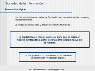 Revolución digital Los bits se combinan sin esfuerzo. Se pueden mezclar, entremezclar, corregir y replicar fácilmente. La mezcla de audio, video y datos se denomina Multimedia. La digitalización crea el potencial para que se originen nuevos contenidos a partir de una combinación nueva de las fuentes. Los bits generaron un cambio que, en su momento,  se denominó la  “revolución digital”. 