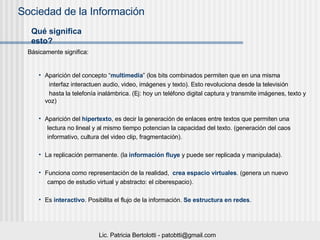 Qué significa esto? Aparición del concepto “ multimedia ” (los bits combinados permiten que en una misma interfaz interactuen audio, video, imágenes y texto). Esto revoluciona desde la televisión hasta la telefonía inalámbrica. (Ej: hoy un teléfono digital captura y transmite imágenes, texto y voz) Aparición del  hipertexto , es decir la generación de enlaces entre textos que permiten una lectura no lineal y al mismo tiempo potencian la capacidad del texto. (generación del caos informativo, cultura del video clip, fragmentación). La replicación permanente. (la  información fluye  y puede ser replicada y manipulada). Funciona como representación de la realidad,  crea espacio virtuales . (genera un nuevo  campo de estudio virtual y abstracto: el ciberespacio). Es  interactivo . Posibilita el flujo de la información.  Se estructura en redes . Básicamente significa: 