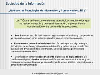 ¿Qué son las Tecnologías de Información y Comunicación: TICs? Las TICs se definen como sistemas tecnológicos mediante los que se recibe, manipula y procesa información, y que facilitan la comunicación entre dos o más interlocutores. Funcionan en red.  Es decir que son algo más que informática y computadoras ya que no funcionan como sistemas aislados sino en conexión con otras.  Permiten una comunicación interactiva.  Es decir que son algo más que tecnologías de emisión y difusión (como televisión y radio), ya que no sólo dan cuenta de la divulgación de la información, sino que además permiten una comunicación   de doble vía.  Su utilización conlleva  necesariamente  el proceso de  digitalización . Se codifican en dígitos  binarios  los flujos de información, las comunicaciones y los mecanismos de coordinación, ya sea en forma de textos, sonidos, voz, imágenes u otros medios (multimedia). 