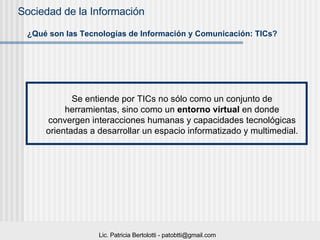 ¿Qué son las Tecnologías de Información y Comunicación: TICs? Se entiende por TICs no sólo como un conjunto de herramientas, sino como un  entorno virtual  en donde convergen interacciones humanas y capacidades tecnológicas orientadas a desarrollar un espacio informatizado y multimedial.  
