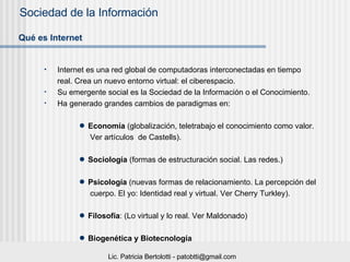 Internet es una red global de computadoras interconectadas en tiempo real.  Crea un nuevo entorno virtual: el ciberespacio. Su emergente social es la Sociedad de la Información o el Conocimiento. Ha generado grandes cambios de paradigmas en:  Economía  (globalización, teletrabajo el conocimiento como valor.  Ver artículos  de Castells). Sociología  (formas de estructuración social. Las redes.) Psicología  (nuevas formas de relacionamiento. La percepción del  cuerpo. El yo: Identidad real y virtual. Ver Cherry Turkley). Filosofía : (Lo virtual y lo real. Ver Maldonado) Biogenética   y Biotecnología Qué es Internet   