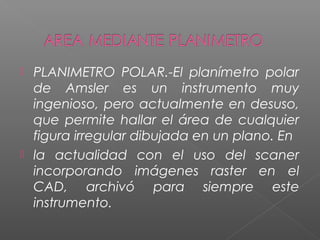  PLANIMETRO POLAR.-El planímetro polar
de Amsler es un instrumento muy
ingenioso, pero actualmente en desuso,
que permite hallar el área de cualquier
figura irregular dibujada en un plano. En
 la actualidad con el uso del scaner
incorporando imágenes raster en el
CAD, archivó para siempre este
instrumento.
 