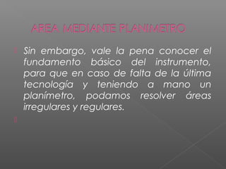  Sin embargo, vale la pena conocer el
fundamento básico del instrumento,
para que en caso de falta de la última
tecnología y teniendo a mano un
planímetro, podamos resolver áreas
irregulares y regulares.

 