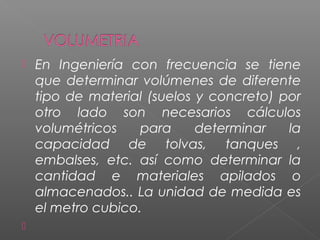  En Ingeniería con frecuencia se tiene
que determinar volúmenes de diferente
tipo de material (suelos y concreto) por
otro lado son necesarios cálculos
volumétricos para determinar la
capacidad de tolvas, tanques ,
embalses, etc. así como determinar la
cantidad e materiales apilados o
almacenados.. La unidad de medida es
el metro cubico.

 