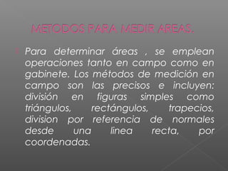  Para determinar áreas , se emplean
operaciones tanto en campo como en
gabinete. Los métodos de medición en
campo son las precisos e incluyen:
división en figuras simples como
triángulos, rectángulos, trapecios,
division por referencia de normales
desde una linea recta, por
coordenadas.
 