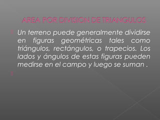  Un terreno puede generalmente dividirse
en figuras geométricas tales como
triángulos, rectángulos, o trapecios. Los
lados y ángulos de estas figuras pueden
medirse en el campo y luego se suman .

 