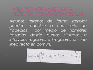  Algunos terrenos de forma irregular
pueden reducirse a una serie de
trapecios por medio de normales
trazadas desde puntos situados a
intervalos regulares o irregulares en una
línea recta en común.

 
