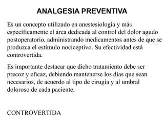 ANALGESIA PREVENTIVA
Es un concepto utilizado en anestesiología y más
específicamente el área dedicada al control del dolor agudo
postoperatorio, administrando medicamentos antes de que se
produzca el estímulo nociceptivo. Su efectividad está
controvertida.
Es importante destacar que dicho tratamiento debe ser
precoz y eficaz, debiendo mantenerse los días que sean
necesarios, de acuerdo al tipo de cirugía y al umbral
doloroso de cada paciente.
CONTROVERTIDA
 