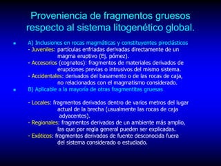 Proveniencia de fragmentos gruesos
respecto al sistema litogenético global.
 A) Inclusiones en rocas magmáticas y constituyentes piroclásticos
- Juveniles: partículas enfriadas derivadas directamente de un
magma eruptivo (Ej. pómez).
- Accesorios (cognatos): fragmentos de materiales derivados de
erupciones previas o intrusivos del mismo sistema.
- Accidentales: derivados del basamento o de las rocas de caja,
no relacionados con el magmatismo considerado.
 B) Aplicable a la mayoría de otras fragmentitas gruesas
- Locales: fragmentos derivados dentro de varios metros del lugar
actual de la brecha (usualmente las rocas de caja
adyacentes).
- Regionales: fragmentos derivados de un ambiente más amplio,
las que por regla general pueden ser explicadas.
- Exóticos: fragmentos derivados de fuente desconocida fuera
del sistema considerado o estudiado.
 