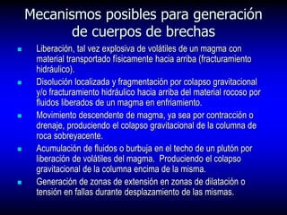 Mecanismos posibles para generación
de cuerpos de brechas
 Liberación, tal vez explosiva de volátiles de un magma con
material transportado físicamente hacia arriba (fracturamiento
hidráulico).
 Disolución localizada y fragmentación por colapso gravitacional
y/o fracturamiento hidráulico hacia arriba del material rocoso por
fluidos liberados de un magma en enfriamiento.
 Movimiento descendente de magma, ya sea por contracción o
drenaje, produciendo el colapso gravitacional de la columna de
roca sobreyacente.
 Acumulación de fluidos o burbuja en el techo de un plutón por
liberación de volátiles del magma. Produciendo el colapso
gravitacional de la columna encima de la misma.
 Generación de zonas de extensión en zonas de dilatación o
tensión en fallas durante desplazamiento de las mismas.
 