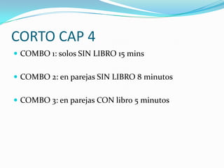 CORTO CAP 4
 COMBO 1: solos SIN LIBRO 15 mins


 COMBO 2: en parejas SIN LIBRO 8 minutos


 COMBO 3: en parejas CON libro 5 minutos
 