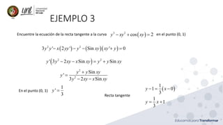 EJEMPLO 3
Encuentre la ecuación de la recta tangente a la curva en el punto (0, 1)
( )
3 2
cos 2
y xy xy
− + =
( ) ( )( )
2 2
3 ' 2 ' Sin ' 0
y y x yy y xy xy y
− − − + =
( )
2 2
' 3 2 Sin Sin
y y xy x xy y y xy
− − = +
2
2
Sin
'
3 2 Sin
y y xy
y
y xy x xy
+
=
− −
En el punto (0, 1)
1
'
3
y = ( )
1
1 0
3
1
1
3
y x
y x
− = −
= +
Recta tangente
 