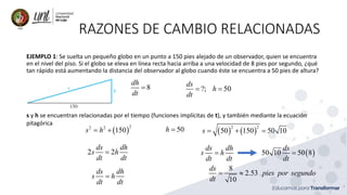 RAZONES DE CAMBIO RELACIONADAS
EJEMPLO 1: Se suelta un pequeño globo en un punto a 150 pies alejado de un observador, quien se encuentra
en el nivel del piso. Si el globo se eleva en línea recta hacia arriba a una velocidad de 8 pies por segundo, ¿qué
tan rápido está aumentando la distancia del observador al globo cuando éste se encuentra a 50 pies de altura?
8
dh
dt
= ?; 50
ds
h
dt
= =
s y h se encuentran relacionadas por el tiempo (funciones implícitas de t), y también mediante la ecuación
pitagórica
( )
2
2 2
150
s h
= +
2 2
ds dh
s h
dt dt
=
ds dh
s h
dt dt
=
( ) ( )
2 2
50 150 50 10
s = + =
50
h =
ds dh
s h
dt dt
= ( )
50 10 50 8
ds
dt
=
8
2.53
10
ds
pies por segundo
dt
= 
 