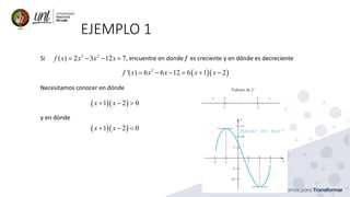 EJEMPLO 1
Si , encuentre en donde f es creciente y en dónde es decreciente
3 2
( ) 2 3 12 7
f x x x x
= − − +
( )( )
2
'( ) 6 6 12 6 1 2
f x x x x x
= − − = + −
Necesitamos conocer en dónde
( )( )
1 2 0
x x
+ − 
y en dónde
( )( )
1 2 0
x x
+ − 
 
